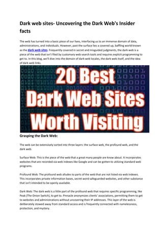 Dark web sites- Uncovering the Dark Web's Insider
facts
The web has turned into a basic piece of our lives, interfacing us to an immense domain of data,
administrations, and individuals. However, past the surface lies a covered up, baffling world known
as the dark web sites. Frequently covered in secret and misguided judgments, the dark web is a
piece of the web that isn't filed by customary web search tools and requires explicit programming to
get to. In this blog, we'll dive into the domain of dark web locales, the dark web itself, and the idea
of dark web links.
Grasping the Dark Web:
The web can be extensively sorted into three layers: the surface web, the profound web, and the
dark web.
Surface Web: This is the piece of the web that a great many people are know about. It incorporates
websites that are recorded via web indexes like Google and can be gotten to utilizing standard web
programs.
Profound Web: The profound web alludes to parts of the web that are not listed via web indexes.
This incorporates private information bases, secret word safeguarded websites, and other substance
that isn't intended to be openly available.
Dark Web: The dark web is a little part of the profound web that requires specific programming, like
Peak (The Onion Switch), to get to. Pinnacle anonymizes clients' associations, permitting them to get
to websites and administrations without uncovering their IP addresses. This layer of the web is
deliberately stowed away from standard access and is frequently connected with namelessness,
protection, and mystery.
 