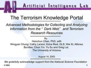 The Terrorism Knowledge Portal Advanced Methodologies for Collecting and Analyzing Information from the “Dark Web” and Terrorism Research Resources By:  Hsinchun Chen, PhD, with Wingyan Chung; Cathy Larson; Edna Reid, DLS; Wei Xi; Alfonso Bonillas; Chun Yin; Yu Su and Greg Lai;  The University of Arizona August 14, 2003 We gratefully acknowledge support from the National Science Foundation   