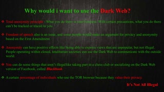 Why would i want to use the Dark Web?
 Total anonymity principle - What you do there is your business. With certain precautions, what you do there
can’t be tracked or traced to you.
 Freedom of speech also is an issue, and some people would make an argument for privacy and anonymity
based on the First Amendment.
 Anonymity can have positive effects like being able to express views that are unpopular, but not illegal.
People operating within closed, totalitarian societies can use the Dark Web to communicate with the outside
world.
 You can do some things that aren’t illegallike taking part in a chess club or socializing on the Dark Web
version of Facebook, called Blackbook.
 A certain percentage of individuals who use the TOR browser because they value their privacy.
It’s Not All Illegal
 