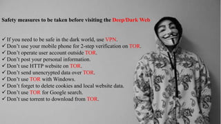 Safety measures to be taken before visiting the Deep/Dark Web
 If you need to be safe in the dark world, use VPN.
 Don’t use your mobile phone for 2-step verification on TOR.
 Don’t operate user account outside TOR.
 Don’t post your personal information.
 Don’t use HTTP website on TOR.
 Don’t send unencrypted data over TOR.
 Don’t use TOR with Windows.
 Don’t forget to delete cookies and local website data.
 Don’t use TOR for Google search.
 Don’t use torrent to download from TOR.
 