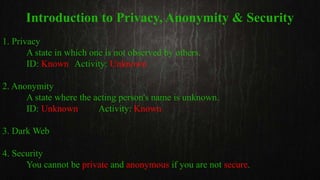 Introduction to Privacy, Anonymity & Security
1. Privacy
A state in which one is not observed by others.
ID: Known Activity: Unknown
2. Anonymity
A state where the acting person's name is unknown.
ID: Unknown Activity: Known
3. Dark Web
4. Security
You cannot be private and anonymous if you are not secure.
 