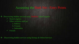 Accessing the Dark Net - Entry Points
 Discovering hidden services using DarkNet search engines
 Search engines
 Other websites such as:
a. Indexes
b. Forums
c. Subreddits
 Friends
 Discovering hidden services using listings & Onion Services
 