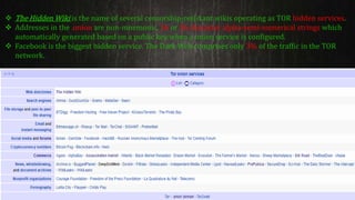  The Hidden Wiki is the name of several censorship-resistant wikis operating as TOR hidden services.
 Addresses in the .onion are non-mnemonic, 16 or 56 character alpha-semi-numerical strings which
automatically generated based on a public key when a onion service is configured.
 Facebook is the biggest hidden service. The Dark Web comprises only 3% of the traffic in the TOR
network.
 