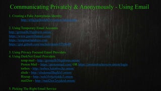1. Creating a Fake Anonymous Identity
http://elfq2qefxx6dv3vy.onion/fakeid.php
2. Using Temporary Email Accounts
http://grrmailb3fxpjbwm.onion/
https://www.guerrillamail.com/
https://tempmailaddress.com
https://gist.github.com/michenriksen/8710649
3. Using Privacy Focused Email Providers
4. Using DarkNet Email Providers
temp mail - http://grrmailb3fxpjbwm.onion/
Proton Mail – https://protonmail.com/ OR https://protonirockerxow.onion/login
torbox - http://torbox3uiot6wchz.onion/
elude - http://eludemaillhqfkh5.onion/
Riseup - http://nzh3fv6jc6jskki3.onion
mail2tor - http://mail2tor2zyjdctd.onion/
5. Picking The Right Email Service
Communicating Privately & Anonymously - Using Email
 
