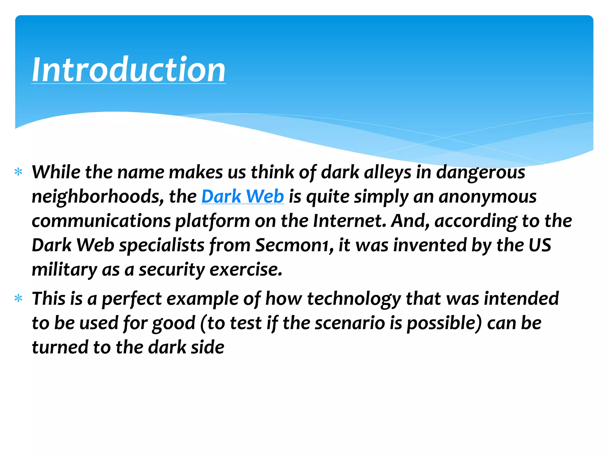  While the name makes us think of dark alleys in dangerous
neighborhoods, the Dark Web is quite simply an anonymous
communications platform on the Internet. And, according to the
Dark Web specialists from Secmon1, it was invented by the US
military as a security exercise.
 This is a perfect example of how technology that was intended
to be used for good (to test if the scenario is possible) can be
turned to the dark side
Introduction
 