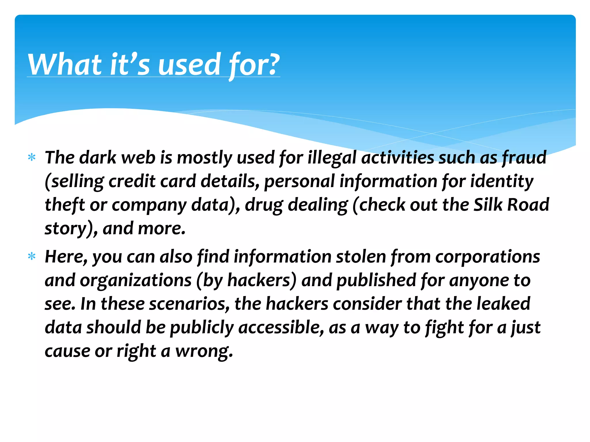 The dark web is mostly used for illegal activities such as fraud
(selling credit card details, personal information for identity
theft or company data), drug dealing (check out the Silk Road
story), and more.
 Here, you can also find information stolen from corporations
and organizations (by hackers) and published for anyone to
see. In these scenarios, the hackers consider that the leaked
data should be publicly accessible, as a way to fight for a just
cause or right a wrong.
What it’s used for?
 