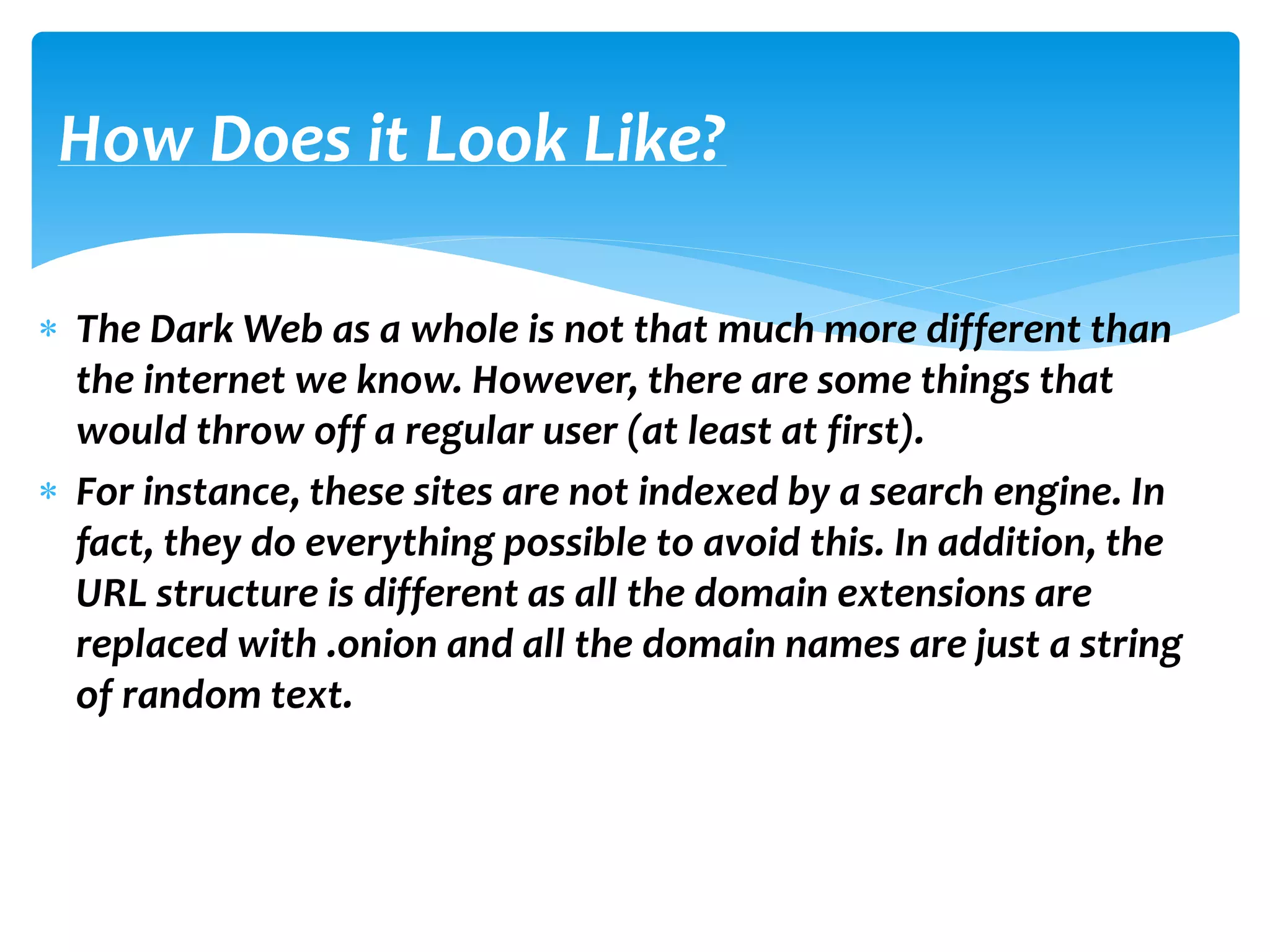  The Dark Web as a whole is not that much more different than
the internet we know. However, there are some things that
would throw off a regular user (at least at first).
 For instance, these sites are not indexed by a search engine. In
fact, they do everything possible to avoid this. In addition, the
URL structure is different as all the domain extensions are
replaced with .onion and all the domain names are just a string
of random text.
How Does it Look Like?
 