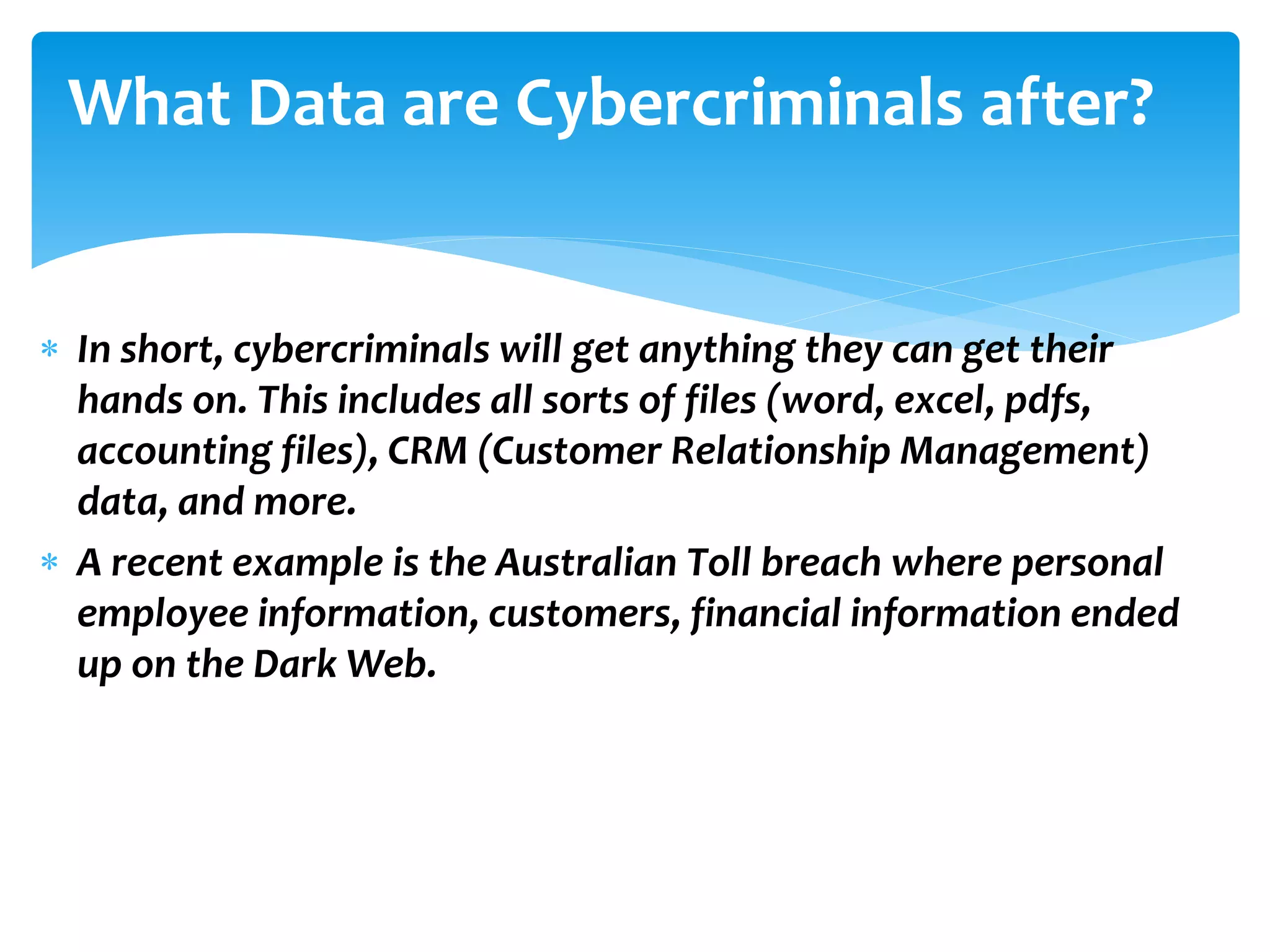  In short, cybercriminals will get anything they can get their
hands on. This includes all sorts of files (word, excel, pdfs,
accounting files), CRM (Customer Relationship Management)
data, and more.
 A recent example is the Australian Toll breach where personal
employee information, customers, financial information ended
up on the Dark Web.
What Data are Cybercriminals after?
 