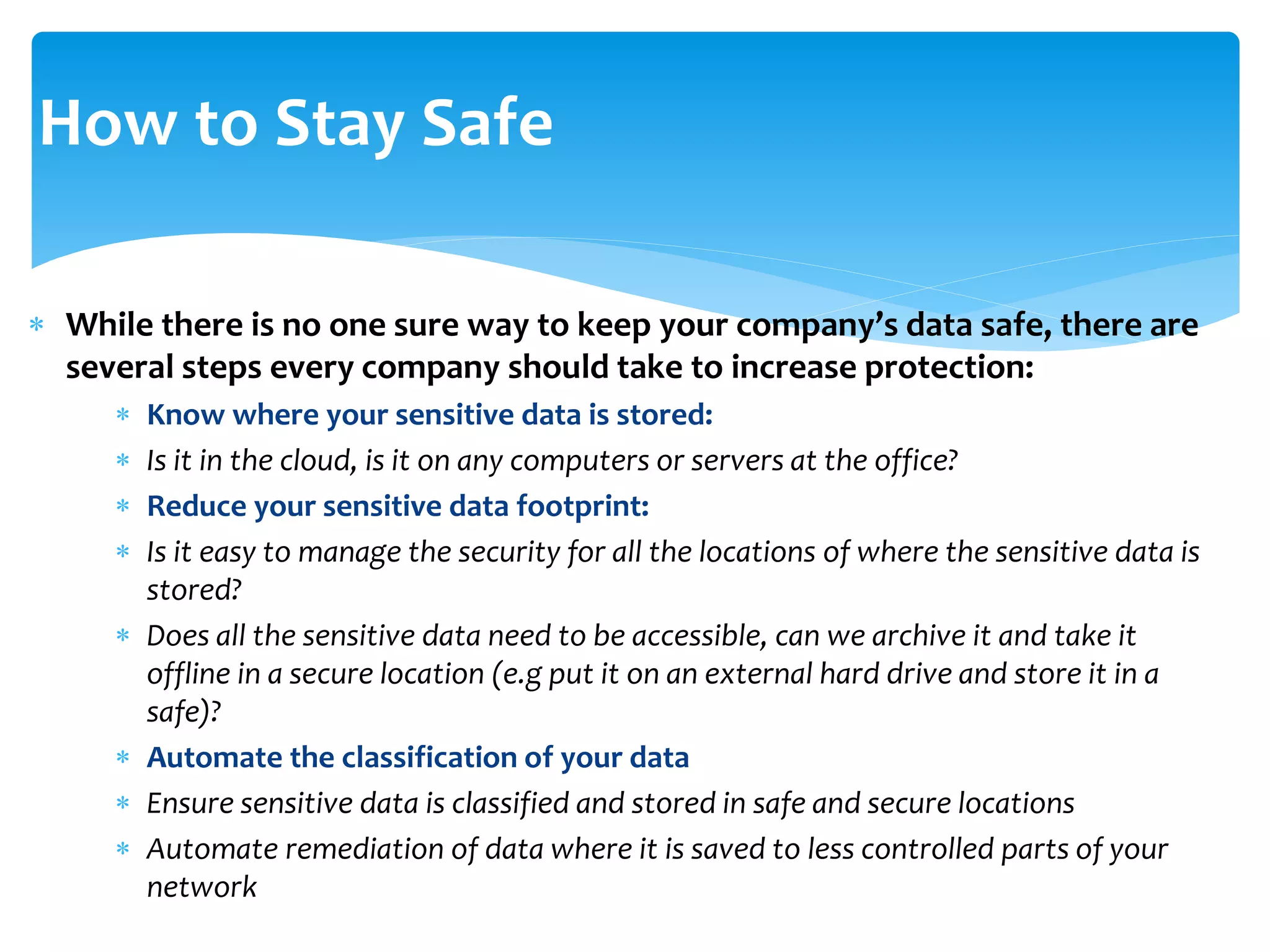  While there is no one sure way to keep your company’s data safe, there are
several steps every company should take to increase protection:
 Know where your sensitive data is stored:
 Is it in the cloud, is it on any computers or servers at the office?
 Reduce your sensitive data footprint:
 Is it easy to manage the security for all the locations of where the sensitive data is
stored?
 Does all the sensitive data need to be accessible, can we archive it and take it
offline in a secure location (e.g put it on an external hard drive and store it in a
safe)?
 Automate the classification of your data
 Ensure sensitive data is classified and stored in safe and secure locations
 Automate remediation of data where it is saved to less controlled parts of your
network
How to Stay Safe
 