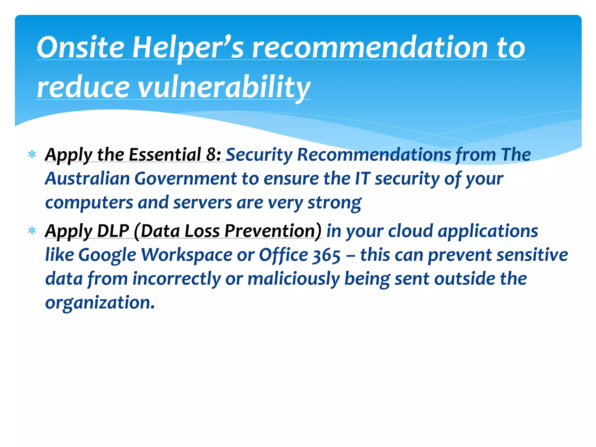  Apply the Essential 8: Security Recommendations from The
Australian Government to ensure the IT security of your
computers and servers are very strong
 Apply DLP (Data Loss Prevention) in your cloud applications
like Google Workspace or Office 365 – this can prevent sensitive
data from incorrectly or maliciously being sent outside the
organization.
Onsite Helper’s recommendation to
reduce vulnerability
 
