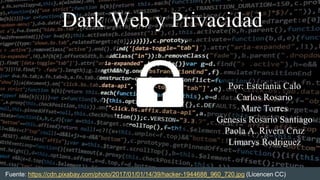 Dark Web y Privacidad
Por: Estefania Calo
Carlos Rosario
Marc Torres
Genesis Rosario Santiago
Paola A. Rivera Cruz
Limarys Rodriguez
Fuente: https://cdn.pixabay.com/photo/2017/01/01/14/39/hacker-1944688_960_720.jpg (Licencen CC)
 