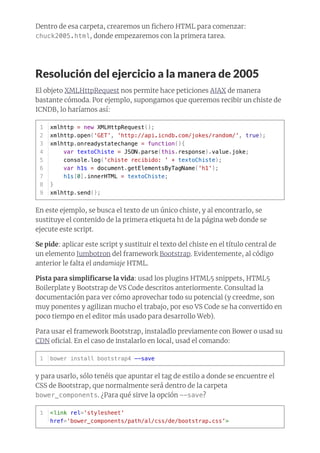 Dentro de esa carpeta, crearemos un ﬁchero HTML para comenzar:
chuck2005.html, donde empezaremos con la primera tarea.
Resolución del ejercicio a la manera de 2005
El objeto XMLHttpRequest nos permite hace peticiones AJAX de manera
bastante cómoda. Por ejemplo, supongamos que queremos recibir un chiste de
ICNDB, lo haríamos así:
En este ejemplo, se busca el texto de un único chiste, y al encontrarlo, se
sustituye el contenido de la primera etiqueta h1 de la página web donde se
ejecute este script.
Se pide: aplicar este script y sustituir el texto del chiste en el título central de
un elemento Jumbotron del framework Bootstrap. Evidentemente, al código
anterior le falta el andamiaje HTML.
Pista para simpliﬁcarse la vida: usad los plugins HTML5 snippets, HTML5
Boilerplate y Bootstrap de VS Code descritos anteriormente. Consultad la
documentación para ver cómo aprovechar todo su potencial (y creedme, son
muy ponentes y agilizan mucho el trabajo, por eso VS Code se ha convertido en
poco tiempo en el editor más usado para desarrollo Web).
Para usar el framework Bootstrap, instaladlo previamente con Bower o usad su
CDN oﬁcial. En el caso de instalarlo en local, usad el comando:
y para usarlo, sólo tenéis que apuntar el tag de estilo a donde se encuentre el
CSS de Bootstrap, que normalmente será dentro de la carpeta
bower_components. ¿Para qué sirve la opción --save?
xmlhttp = new XMLHttpRequest();
xmlhttp.open('GET', 'http://api.icndb.com/jokes/random/', true);
xmlhttp.onreadystatechange = function(){
var textoChiste = JSON.parse(this.response).value.joke;
console.log('chiste recibido: ' + textoChiste);
var h1s = document.getElementsByTagName('h1');
h1s[0].innerHTML = textoChiste;
}
xmlhttp.send();
1
2
3
4
5
6
7
8
9
bower install bootstrap4 --save1
<link rel='stylesheet'
href='bower_components/path/al/css/de/bootstrap.css'>
1
 