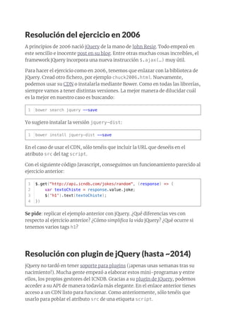Resolución del ejercicio en 2006
A principios de 2006 nació jQuery de la mano de John Resig. Todo empezó en
este sencillo e inocente post en su blog. Entre otras muchas cosas increíbles, el
framework jQuery incorpora una nueva instrucción $.ajax(…) muy útil.
Para hacer el ejercicio como en 2006, tenemos que enlazar con la biblioteca de
jQuery. Cread otro ﬁchero, por ejemplo chuck2006.html. Nuevamente,
podemos usar su CDN o instalarla mediante Bower. Como en todas las librerías,
siempre vamos a tener distintas versiones. La mejor manera de dilucidar cuál
es la mejor en nuestro caso es buscando:
Yo sugiero instalar la versión jquery-dist:
En el caso de usar el CDN, sólo tenéis que incluir la URL que deseéis en el
atributo src del tag script.
Con el siguiente código Javascript, conseguimos un funcionamiento parecido al
ejercicio anterior:
Se pide: replicar el ejemplo anterior con jQuery. ¿Qué diferencias ves con
respecto al ejercicio anterior? ¿Cómo simpliﬁca la vida jQuery? ¿Qué ocurre si
tenemos varios tags h1?
Resolución con plugin de jQuery (hasta ~2014)
jQuery no tardó en tener soporte para plugins (¡apenas unas semanas tras su
nacimiento!). Mucha gente empezó a elaborar estos mini-programas y entre
ellos, los propios gestores del ICNDB. Gracias a su plugin de jQuery, podemos
acceder a su API de manera todavía más elegante. En el enlace anterior tienes
acceso a un CDN listo para funcionar. Como anteriormente, sólo tenéis que
usarlo para poblar el atributo src de una etiqueta script.
bower search jquery --save1
bower install jquery-dist --save1
$.get("http://api.icndb.com/jokes/random", (response) => {
var textoChiste = response.value.joke;
$('h1').text(textoChiste);
})
1
2
3
4
 