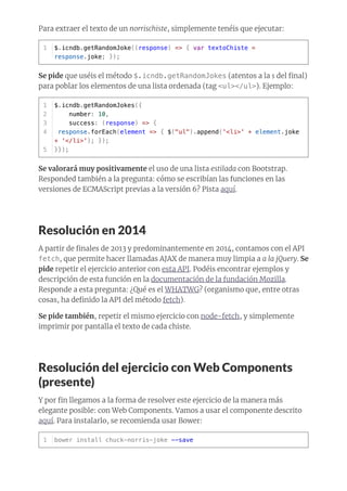 Para extraer el texto de un norrischiste, simplemente tenéis que ejecutar:
Se pide que uséis el método $.icndb.getRandomJokes (atentos a la s del ﬁnal)
para poblar los elementos de una lista ordenada (tag <ul></ul>). Ejemplo:
Se valorará muy positivamente el uso de una lista estilada con Bootstrap.
Responded también a la pregunta: cómo se escribían las funciones en las
versiones de ECMAScript previas a la versión 6? Pista aquí.
Resolución en 2014
A partir de ﬁnales de 2013 y predominantemente en 2014, contamos con el API
fetch, que permite hacer llamadas AJAX de manera muy limpia a a la jQuery. Se
pide repetir el ejercicio anterior con esta API. Podéis encontrar ejemplos y
descripción de esta función en la documentación de la fundación Mozilla.
Responde a esta pregunta: ¿Qué es el WHATWG? (organismo que, entre otras
cosas, ha deﬁnido la API del método fetch).
Se pide también, repetir el mismo ejercicio con node-fetch, y simplemente
imprimir por pantalla el texto de cada chiste.
Resolución del ejercicio con Web Components
(presente)
Y por ﬁn llegamos a la forma de resolver este ejercicio de la manera más
elegante posible: con Web Components. Vamos a usar el componente descrito
aquí. Para instalarlo, se recomienda usar Bower:
$.icndb.getRandomJoke((response) => { var textoChiste =
response.joke; });
1
$.icndb.getRandomJokes({
number: 10,
success: (response) => {
response.forEach(element => { $("ul").append('<li>' + element.joke
+ '</li>'); });
}});
1
2
3
4
5
bower install chuck-norris-joke --save1
 
