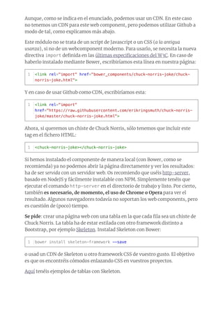 Aunque, como se indica en el enunciado, podemos usar un CDN. En este caso
no tenemos un CDN para este web component, pero podemos utilizar Github a
modo de tal, como explicamos más abajo.
Este módulo no se trata de un script de Javascript o un CSS (a la antigua
usanza), si no de un webcomponent moderno. Para usarlo, se necesita la nueva
directiva import deﬁnida en las últimas especiﬁcaciones del W3C. En caso de
haberlo instalado mediante Bower, escribiríamos esta línea en nuestra página:
Y en caso de usar Github como CDN, escribiríamos esta:
Ahora, si queremos un chiste de Chuck Norris, sólo tenemos que incluir este
tag en el ﬁchero HTML:
Si hemos instalado el componente de manera local (con Bower, como se
recomienda) ya no podemos abrir la página directamente y ver los resultados:
ha de ser servida con un servidor web. Os recomiendo que uséis http-server,
basado en NodeJS y fácilmente instalable con NPM. Simplemente tenéis que
ejecutar el comando http-server en el directorio de trabajo y listo. Por cierto,
también es necesario, de momento, el uso de Chrome o Opera para ver el
resultado. Algunos navegadores todavía no soportan los web components, pero
es cuestión de (poco) tiempo.
Se pide: crear una página web con una tabla en la que cada ﬁla sea un chiste de
Chuck Norris. La tabla ha de estar estilada con otro framework distinto a
Bootstrap, por ejemplo Skeleton. Instalad Skeleton con Bower:
o usad un CDN de Skeleton u otro framework CSS de vuestro gusto. El objetivo
es que os encontréis cómodos enlazando CSS en vuestros proyectos.
Aquí tenéis ejemplos de tablas con Skeleton.
<link rel="import" href="bower_components/chuck-norris-joke/chuck-
norris-joke.html">
1
<link rel="import"
href="https://raw.githubusercontent.com/erikringsmuth/chuck-norris-
joke/master/chuck-norris-joke.html">
1
<chuck-norris-joke></chuck-norris-joke>1
bower install skeleton-framework --save1
 
