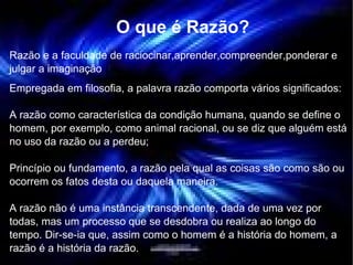 O que é Razão? Razão e a faculdade de raciocinar,aprender,compreender,ponderar e julgar a imaginação Empregada em filosofia, a palavra razão comporta vários significados: A razão como característica da condição humana, quando se define o homem, por exemplo, como animal racional, ou se diz que alguém está no uso da razão ou a perdeu; Princípio ou fundamento, a razão pela qual as coisas são como são ou ocorrem os fatos desta ou daquela maneira. A razão não é uma instância transcendente, dada de uma vez por todas, mas um processo que se desdobra ou realiza ao longo do tempo. Dir-se-ia que, assim como o homem é a história do homem, a razão é a história da razão. 