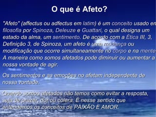 O que é Afeto? "Afeto" (affectus ou adfectus em  latim ) é um  conceito  usado em  filosofia  por  Spinoza ,  Deleuze  e  Guattari , o qual designa um estado da alma, um  sentimento . De acordo com a  Ética  III, 3, Definição 3, de Spinoza, um afeto é uma  mudança  ou modificação que ocorre simultaneamente no  corpo  e na  mente . A maneira como somos afetados pode diminuir ou aumentar a nossa vontade de agir. Os sentimentos e as emoções no afetam independente de nossa vontade. Quando somos afetados não temos como evitar a resposta, seja de prazer, dor ou cólera. É nesse sentido que entendemos os conceitos de PAIXÃO E AMOR. 