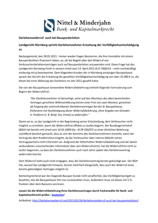 Darlehenswiderruf auch bei Bauspardarlehen
Landgericht Nürnberg spricht Darlehensnehmer Erstattung der Vorfälligkeitsentschädigung
zu
Neckargemünd, den 28.05.2015 - Immer wieder fragen Bauherren, die Ihre Immobilie mit einem
Bauspardarlehen finanziert haben, an, ob die Regeln über den Widerruf von
Verbraucherdarlehensverträgen auch auf Bauspardarlehen anzuwenden sind. Diese Frage hat das
Landgericht Nürnberg-Fürth in seinem Urteil vom 13. April 2015 (6 O 7468/14 – nicht rechtskräftig)
eindeutig mit ja beantwortet. Dem klagenden Kunden der in Nürnberg ansässigen Bausparkasse
sprach das Gericht die Erstattung der gezahlten Vorfälligkeitsentschädigung von über 22.000 € zu, die
dieser bei einer Ablösung des Darlehens im Jahr 2011 gezahlt hatte.
Die von der Bausparkasse verwendete Widerrufsbelehrung enthielt folgende Formulierung zum
Beginn der Widerrufsfrist:
"Der Darlehensnehmer ist berechtigt, seine auf den Abschluss des oben bezeichneten
Vertrages gerichtete Willenserklärung binnen einer Frist von zwei Wochen, gerechnet
ab Eingang des unterschriebenen Darlehensvertrages bei der Q. Bausparkasse,
frühestens mit Aushändigung dieser Widerrufsbelehrung, ohne Angabe von Gründen
in Textform (z. B. Brief, Fax, Email) zu widerrufen."
Damit sei es, so das Landgericht in der Begründung seiner Entscheidung, dem Verbraucher nicht
möglich zu ermitteln, wann die Widerrufsfrist effektiv zu laufen beginnt. Der Bundesgerichtshof
(BGH) hat bereits mit Urteil vom 24.03.2009 (Az.: XI ZR 456/07) zu einer ähnlichen Belehrung
zutreffend deutlich gemacht, dass es sich der Kenntnis des Darlehensnehmers entzieht, wann der
Vertrag bei dem Kreditinstitut eingeht, da der Verbraucher über interne Abläufe seines
Vertragspartners nicht informiert sei. Aufgrund der fehlerhaften Widerrufsbelehrung und der damit
verbundenen unzureichenden Information über sein Widerrufsrecht, hat die Widerrufsfrist nicht zu
laufen begonnen, so dass der Darlehensnehmer auch noch Jahre später den Darlehensvertrag
widerrufen konnte.
Dem Widerruf steht auch nicht entgegen, dass der Darlehensvertrag bereits gekündigt war. Der BGH
hat, worauf das Landgericht hinweist, bereits mehrfach klargestellt, dass auch der Widerruf eines
bereits gekündigten Vertrages möglich ist.
Dementsprechend war der klagende Bauspar-Kunde nicht verpflichtet, das Vorfälligkeitsentgelt zu
bezahlen, das die Bausparkasse ihm nun zurückzahlen muss. Außerdem muss sie dieses mit 5 %-
Punkten über dem Basiszins verzinsen.
Lassen Sie die Widerrufsbelehrung Ihres Darlehensvertrages durch Fachanwälte für Bank- und
Kapitalmarktrecht prüfen - kostenlos!
Artikellink: http://darlehenswiderruf.net/2015/05/28/darlehenswiderruf-auch-bei-bauspardarlehen/
 