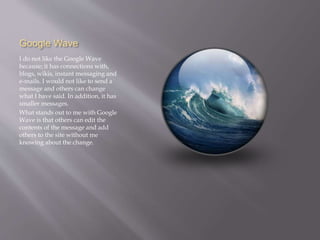 Google Wave 
I do not like the Google Wave 
because; it has connections with, 
blogs, wikis, instant messaging and 
e-mails. I would not like to send a 
message and others can change 
what I have said. In addition, it has 
smaller messages. 
What stands out to me with Google 
Wave is that others can edit the 
contents of the message and add 
others to the site without me 
knowing about the change. 
 