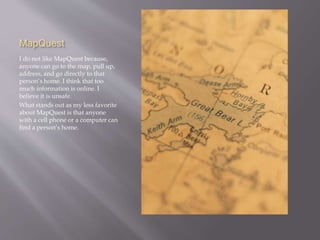 MapQuest 
I do not like MapQuest because, 
anyone can go to the map, pull up, 
address, and go directly to that 
person’s home. I think that too 
much information is online. I 
believe it is unsafe. 
What stands out as my less favorite 
about MapQuest is that anyone 
with a cell phone or a computer can 
find a person’s home. 
