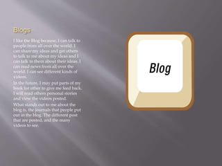 Blogs 
I like the Blog because, I can talk to 
people from all over the world. I 
can share my ideas and get others 
to talk to me about my ideas and I 
can talk to them about their ideas. I 
can read news from all over the 
world. I can see different kinds of 
videos. 
In the future, I may put parts of my 
book for other to give me feed back. 
I will read others personal stories 
and view the videos posted. 
What stands out to me about the 
blog is, the journals that people put 
out in the blog. The different post 
that are posted, and the many 
videos to see. 
 