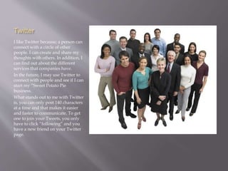 Twitter 
I like Twitter because; a person can 
connect with a circle of other 
people. I can create and share my 
thoughts with others. In addition, I 
can find out about the different 
services that companies have. 
In the future, I may use Twitter to 
connect with people and see if I can 
start my “Sweet Potato Pie 
business. 
What stands out to me with Twitter 
is, you can only post 140 characters 
at a time and that makes it easier 
and faster to communicate. To get 
one to join your Tweets, you only 
have to click “following” and you 
have a new friend on your Twitter 
page. 
 
