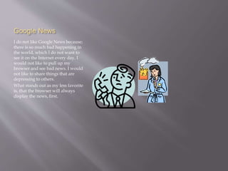 Google News 
I do not like Google News because; 
there is so much bad happening in 
the world, which I do not want to 
see it on the Internet every day. I 
would not like to pull up my 
browser and see bad news. I would 
not like to share things that are 
depressing to others. 
What stands out as my less favorite 
is, that the browser will always 
display the news, first. 
 