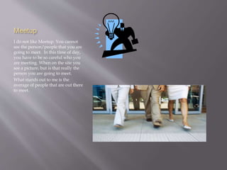 Meetup 
I do not like Meetup. You cannot 
see the person/people that you are 
going to meet. In this time of day, 
you have to be so careful who you 
are meeting. When on the site you 
see a picture, but is that really the 
person you are going to meet. 
What stands out to me is the 
average of people that are out there 
to meet. 
 