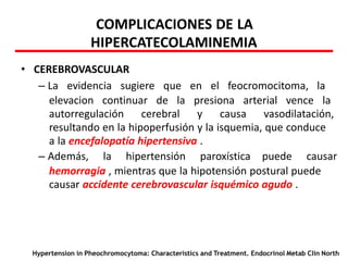 COMPLICACIONES DE LA
HIPERCATECOLAMINEMIA
• CEREBROVASCULAR
– La evidencia sugiere que en el feocromocitoma, la
elevacion continuar de la presiona arterial vence la
autorregulación cerebral y causa vasodilatación,
resultando en la hipoperfusión y la isquemia, que conduce
a la encefalopatía hipertensiva .
– Además, la hipertensión paroxística puede causar
hemorragia , mientras que la hipotensión postural puede
causar accidente cerebrovascular isquémico agudo .
Hypertension in Pheochromocytoma: Characteristics and Treatment. Endocrinol Metab Clin North
 