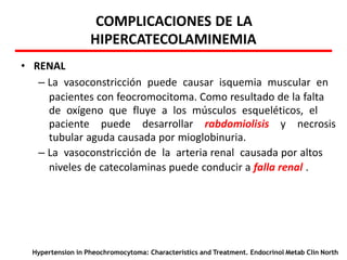 COMPLICACIONES DE LA
HIPERCATECOLAMINEMIA
• RENAL
– La vasoconstricción puede causar isquemia muscular en
pacientes con feocromocitoma. Como resultado de la falta
de oxígeno que fluye a los músculos esqueléticos, el
paciente puede desarrollar rabdomiolisis y necrosis
tubular aguda causada por mioglobinuria.
– La vasoconstricción de la arteria renal causada por altos
niveles de catecolaminas puede conducir a falla renal .
Hypertension in Pheochromocytoma: Characteristics and Treatment. Endocrinol Metab Clin North
 