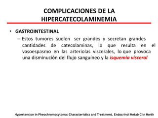 COMPLICACIONES DE LA
HIPERCATECOLAMINEMIA
• GASTROINTESTINAL
– Estos tumores suelen ser grandes y secretan grandes
cantidades de catecolaminas, lo que resulta en el
vasoespasmo en las arteriolas viscerales, lo que provoca
una disminución del flujo sanguíneo y la isquemia visceral
Hypertension in Pheochromocytoma: Characteristics and Treatment. Endocrinol Metab Clin North
 