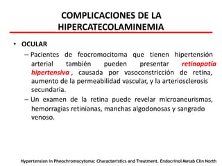 COMPLICACIONES DE LA
HIPERCATECOLAMINEMIA
• OCULAR
– Pacientes de feocromocitoma que tienen hipertensión
arterial también pueden presentar retinopatía
hipertensiva , causada por vasoconstricción de retina,
aumento de la permeabilidad vascular, y la arteriosclerosis
secundaria.
– Un examen de la retina puede revelar microaneurismas,
hemorragias retinianas, manchas algodonosas y sangrado
venoso.
Hypertension in Pheochromocytoma: Characteristics and Treatment. Endocrinol Metab Clin North
 