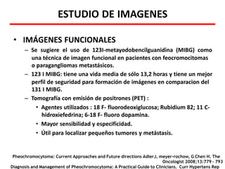 ESTUDIO DE IMAGENES
• IMÁGENES FUNCIONALES
– Se sugiere el uso de 123I-metayodobencilguanidina (MIBG) como
una técnica de imagen funcional en pacientes con feocromocitomas
o paragangliomas metastásicos.
– 123 I MIBG: tiene una vida media de sólo 13,2 horas y tiene un mejor
perfil de seguridad para formación de imágenes en comparacion del
131 I MIBG.
– Tomografía con emisión de positrones (PET) :
• Agentes utilizados : 18 F- fluorodeoxiglucosa; Rubidium 82; 11 C-
hidroxiefedrina; 6-18 F- fluoro dopamina.
• Mayor sensibilidad y especificidad.
• Útil para localizar pequeños tumores y metástasis.
Pheochromocytoma: Current Approaches and Future directions AdlerJ, meyer-rochow, G Chen H. The
Oncologist 2008;13:779 – 793
Diagnosis and Management of Pheochromocytoma: A Practical Guide to Clinicians. Curr Hypertens Rep
 