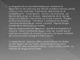 La drogadicción es una enfermedad que consiste en la dependencia de sustancias que afectan el sistema nervioso central y las funciones cerebrales. Produciendo alteraciones en el compartimiento , la percepción , el juicio y las emocione . Los afectos de la droga son diversos , dependiendo de el tipo de droga y la cantidad o frecuencia con la que consume . Pueden producir alucinaciones , intensificar o entorpecer los sentidos , provocar sensaciones de euforia o euforia . Algunas drogas pueden llevar ala locura o la muerte. Algunas drogas producen tolerancia , que lleva al drogadicto a consumir mayor cantidad de drogas cada vez , puesto que el organismo se adapta al consumo y necesita una mayor cantidad de sustancias para conseguir el mismo efecto . La dependencia , psíquica o física, producidas por las drogas pueden llegar a ser muy fuerte , esclavizando la voluntad y desplazando otras necedades básicas , como comer o dormir . La nesesida de drogas esmas fuerte