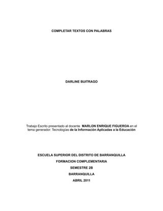 COMPLETAR TEXTOS CON PALABRAS




                         DARLINE BUITRAGO




Trabajo Escrito presentado al docente MARLON ENRIQUE FIGUEROA en el
 tema generador: Tecnologías de la Información Aplicadas a la Educación




       ESCUELA SUPERIOR DEL DISTRITO DE BARRANQUILLA
                   FORMACION COMPLEMENTARIA
                            SEMESTRE 2B
                           BARRANQUILLA
                             ABRIL 2011
 