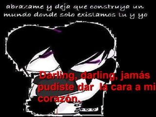 Darling, darling, jamás pudiste dar  la cara a mi corazón. 