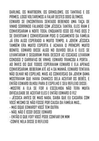 DARLING, OS WARTBORN, OS GRINSLOWS, OS TANTRAS E OS
PRIMES, LOGO VOLTAREMOS A FALAR DESTES DOIS ÚLTIMOS.
EDWARD SE ENCONTRAVA SENTADO BEBENDO UMA TAÇA DE
VINHO SORRINDO FALANDO COM JÉSSICA TANTRA, ELES RIAM E
CONVERSARAM A NOITE TODA, ENQUANTO ISSO OS PAIS DOS 2
SE DIVERTIAM E CONVERSAVAM POIS O CASAMENTO DA FAMÍLIA
JÁ ERA ALGO ESPERADO A MUITO TEMPO, A JOVEM JÉSSICA
TAMBÉM ERA MUITO ESPERTA E ACHAVA O PRÍNCIPE MUITO
BONITO, EDWARD DISSE ALGO NO OUVIDO DELA E ELES SE
LEVANTARAM E SEGUIRAM PARA DESCER AS ESCADAS LEVARAM
CONSIGO 2 GARRAFAS DE VINHO, EDWARD TRANCOU A PORTA ,
AO ÍNVES DO QUE TODOS ESPERAVAM EDWARD E ELA APENAS
CONVERSARAM, BEBERAM ATÉ AS 4 DA MANHÃ, EDWARD TENTAVA
NÃO OLHAR NO ESPELHO, MAIS AS CONVERSAS DA JOVEM DAMA
MOSTRAVAM QUE HAVIA CHANCES DELA ACEITAR OS BEBÊS, E
ENTÃO EDWARD OLHOU PARA O ESPELHO E SEU REFLEXO DISSE:
-MOSTRE A ELA SE FOR A ESCOLHIDA NÃO TERA MUITA
DIFICULDADE DE ACEITAR ELES E ENTÃO EDWARD O FEZ
- JÉSSICA ANTES DE MAIS NADA, SAIBA QUE EU CASARIA COM
VOCÊ MESMO SE NÃO FOSSE POR CAUSA DA FAMÍLIA MAS…
- MAS OQUE EDWARD? VOCÊ TEM OUTRA
- NÃO, NÃO É ISSO! DISSE EDWARD
- ENTÃO O QUE FOI? VOCÊ PODE CONFIAR EM MIM
-CONFIE NELA DISSE O REFLEXO
 