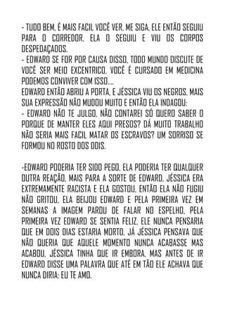 - TUDO BEM, É MAIS FACIL VOCÊ VER, ME SIGA, ELE ENTÃO SEGUIU
PARA O CORREDOR, ELA O SEGUIU E VIU OS CORPOS
DESPEDAÇADOS.
- EDWARD SE FOR POR CAUSA DISSO, TODO MUNDO DISCUTE DE
VOCÊ SER MEIO EXCENTRICO, VOCÊ É CURSADO EM MEDICINA
PODEMOS CONVIVER COM ISSO….
EDWARD ENTÃO ABRIU A PORTA, E JÉSSICA VIU OS NEGROS, MAIS
SUA EXPRESSÃO NÃO MUDOU MUITO E ENTÃO ELA INDAGOU:
- EDWARD NÃO TE JULGO, NÃO CONTAREI SÓ QUERO SABER O
PORQUE DE MANTER ELES AQUI PRESOS? DÁ MUITO TRABALHO
NÃO SERIA MAIS FACIL MATAR OS ESCRAVOS? UM SORRISO SE
FORMOU NO ROSTO DOS DOIS.
-EDWARD PODERIA TER SIDO PEGO, ELA PODERIA TER QUALQUER
OUTRA REAÇÃO, MAIS PARA A SORTE DE EDWARD, JÉSSICA ERA
EXTREMAMENTE RACISTA E ELA GOSTOU, ENTÃO ELA NÃO FUGIU
NÃO GRITOU, ELA BEIJOU EDWARD E PELA PRIMEIRA VEZ EM
SEMANAS A IMAGEM PAROU DE FALAR NO ESPELHO, PELA
PRIMEIRA VEZ EDWARD SE SENTIA FELIZ, ELE NUNCA PENSARIA
QUE EM DOIS DIAS ESTARIA MORTO, JÁ JÉSSICA PENSAVA QUE
NÃO QUERIA QUE AQUELE MOMENTO NUNCA ACABASSE MAS
ACABOU, JÉSSICA TINHA QUE IR EMBORA, MAS ANTES DE IR
EDWARD DISSE UMA PALAVRA QUE ATÉ EM TÃO ELE ACHAVA QUE
NUNCA DIRIA: EU TE AMO.
 