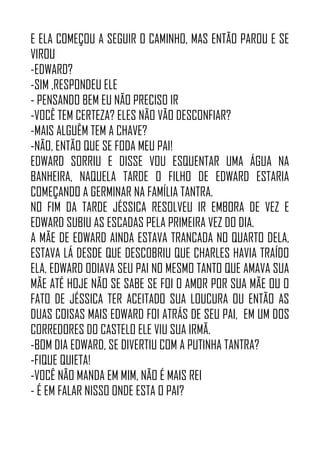 E ELA COMEÇOU A SEGUIR O CAMINHO, MAS ENTÃO PAROU E SE
VIROU
-EDWARD?
-SIM ,RESPONDEU ELE
- PENSANDO BEM EU NÃO PRECISO IR
-VOCÊ TEM CERTEZA? ELES NÃO VÃO DESCONFIAR?
-MAIS ALGUÊM TEM A CHAVE?
-NÃO, ENTÃO QUE SE FODA MEU PAI!
EDWARD SORRIU E DISSE VOU ESQUENTAR UMA ÁGUA NA
BANHEIRA, NAQUELA TARDE O FILHO DE EDWARD ESTARIA
COMEÇANDO A GERMINAR NA FAMÍLIA TANTRA.
NO FIM DA TARDE JÉSSICA RESOLVEU IR EMBORA DE VEZ E
EDWARD SUBIU AS ESCADAS PELA PRIMEIRA VEZ DO DIA.
A MÃE DE EDWARD AINDA ESTAVA TRANCADA NO QUARTO DELA,
ESTAVA LÁ DESDE QUE DESCOBRIU QUE CHARLES HAVIA TRAÍDO
ELA, EDWARD ODIAVA SEU PAI NO MESMO TANTO QUE AMAVA SUA
MÃE ATÉ HOJE NÃO SE SABE SE FOI O AMOR POR SUA MÃE OU O
FATO DE JÉSSICA TER ACEITADO SUA LOUCURA OU ENTÃO AS
DUAS COISAS MAIS EDWARD FOI ATRÁS DE SEU PAI, EM UM DOS
CORREDORES DO CASTELO ELE VIU SUA IRMÃ.
-BOM DIA EDWARD, SE DIVERTIU COM A PUTINHA TANTRA?
-FIQUE QUIETA!
-VOCÊ NÃO MANDA EM MIM, NÃO É MAIS REI
- É EM FALAR NISSO ONDE ESTA O PAI?
 