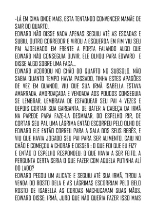 -LÁ EM CIMA ONDE MAIS, ESTA TENTANDO CONVENCER MAMÃE DE
SAIR DO QUARTO.
EDWARD NÃO DISSE NADA APENAS SEGUIU ATÉ AS ESCADAS E
SUBIU, OUTRO CORREDOR E VIROU A ESQUERDA EM FIM VIU SEU
PAI AJOELHADO EM FRENTE A PORTA FALANDO ALGO QUE
EDWARD NÃO CONSEGUIA OUVIR, ELE OLHOU PARA EDWARD E
DISSE ALGO SOBRE UMA FACA…
EDWARD ACORDOU NO CHÃO DO QUARTO NO SUBSOLO, NÃO
SABIA QUANTO TEMPO HAVIA PASSADO, TINHA ESTES APAGÕES
DE VEZ EM QUANDO, VIU QUE SUA IRMÃ ISABELLA ESTAVA
AMARRADA, AMORDAÇADA E VENDADA AOS POUCOS CONSEGUIA
SE LEMBRAR, LEMBRAVA DE ESFAQUEAR SEU PAI 4 VEZES E
DEPOIS CORTAR SUA GARGANTA, DE BATER A CABEÇA DA IRMÃ
NA PAREDE PARA FAZE-LA DESMAIAR, DO ESPELHO RIR, DE
CORTAR SEU PAI, UMA LÁGRIMA ENTÃO ESCORREU PELO OLHO DE
EDWARD ELE ENTÃO CORREU PARA A SALA DOS SEUS BEBÊS, E
VIU QUE HAVIA JOGADO SEU PAI PARA SER ALIMENTO, CAIU NO
CHÃO E COMEÇOU A CHORAR E DISSER : O QUE FOI QUE EU FIZ?
E ENTÃO O ESPELHO RESPONDEU: O QUE HAVIA A SER FEITO, A
PERGUNTA CERTA SERIA O QUE FAZER COM AQUELA PUTINHA ALÍ
DO LADO?
EDWARD PEGOU UM ALICATE E SEGUIU ATÉ SUA IRMÃ, TIROU A
VENDA DO ROSTO DELA E AS LÁGRIMAS ESCORRIAM PELO BELO
ROSTO DE ISABELLA AS CORDAS MACHUCAVAM SUAS MÃOS,
EDWARD DISSE: IRMÃ, JURO QUE NÃO QUERIA FAZER ISSO MAIS
 