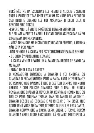 VOCÊ NÃO ME DA ESCOLHAS ELE PEGOU O ALICATE E SEGUIU
PARA A PARTE DE TRAS ONDE ESTAVAM AS MÃOS DELA SEGUROU
SEU DEDO E QUANDO ELE FOI ARRANCAR O DEDO DELA O
BENDITO SINO TOCOU.
-ESPERE AQUI JÁ VOLTO IRMÃ DISSE EDWARD SORRINDO
ELE FOI ATÉ A PORTA E ABRIU E ENTÃO SUBIU AS ESCADAS LÁ EM
CIMA HAVIA UM MENSAGEIRO.
- VOCÊ TINHA QUE ME INCOMODAR? INDAGOU EDWARD, A RAINHA
NÃO ESTA POR AQUI?
-NÃO SENHOR E A CARTA ERA ESPECIFICAMENTE PARA O SENHOR
- DE QUEM É? PERGUNTOU EDWARD
- A CARTA VEM DE LEWITH UM ALFAIATE DA REGIÃO DE BAIXO DA
MURALHA
- ENTÃO ONDE ESTA A CARTA?
O MENSAGEIRO ENTREGOU A EDWARD E FOI EMBORA, OS
GUARDAS O ENCAMINHARAM PARA A SAÍDA, FATO INTERRESANTE
DO REINADO DOS DARLING É QUE O CASTELO SEMPRE FOI MUITO
ABERTO E COM POUCOS GUARDAS POIS O REAL REI NUNCA
PENSAVA QUE O POVO SE REVOLTARIA CONTRA O HOMEM QUE OS
TROUXE PARA AQUELAS TERRAS, MAS VOLTANDO AO ASSUNTO,
EDWARD DESCEU AS ESCADAS E AO CHEGAR O FIM DISSE: QUE
SORTE IRMÃ VOCÊ AINDA TERA O TEMPO QUE EU LER ESTA CARTA,
EDWARD ACHAVA QUE A CARTA SERIA SOBRE O TERNO, PORÉM
QUANDO A ABRIU O QUE ENCONTROU LÁ FOI ALGO MUITO PIOR, A
 