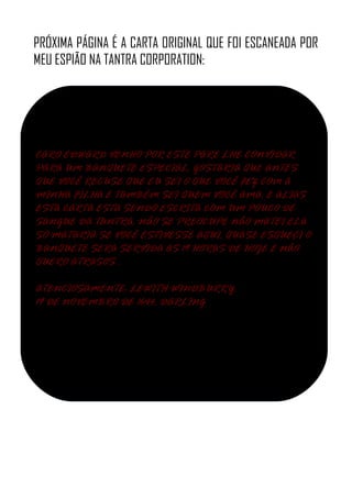 PRÓXIMA PÁGINA É A CARTA ORIGINAL QUE FOI ESCANEADA POR
MEU ESPIÃO NA TANTRA CORPORATION:
CARO EDWARD VENHO POR ESTE PARE LHE CONVIDAR
PARA UM BANQUETE ESPECIAL, GOSTARIA QUE ANTES
QUE VOCÊ RECUSE QUE EU SEI O QUE VOCÊ FEZ COM A
MINHA FILHA E TAMBÉM SEI QUEM VOCÊ AMA, E ALIAS
ESTA CARTA ESTA SENDO ESCRITA COM UM POUCO DE
SANGUE DA TANTRA, NÃO SE PREOCUPE NÃO MATEI ELA
SÓ MATARIA SE VOCÊ ESTIVESSE AQUI, QUASE ESQUEÇI O
BANQUETE SERA SERVIDA AS 19 HORAS DE HOJE E NÃO
QUERO ATRASOS .
ATENCIOSAMENTE: LEWITH WINDBURRY.
19 DE NOVEMBRO DE 1644, DARLING
 