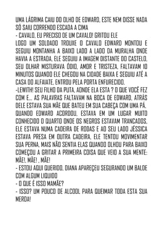 UMA LÁGRIMA CAIU DO OLHO DE EDWARD, ESTE NEM DISSE NADA
SÓ SAIU CORRENDO ESCADA A CIMA
- CAVALO, EU PRECISO DE UM CAVALO! GRITOU ELE
LOGO UM SOLDADO TROUXE O CAVALO EDWARD MONTOU E
SEGUIU MONTANHA A BAIXO LADO A LADO DA MURALHA ONDE
HAVIA A ESTRADA, ELE SEGUIU A IMAGEM DISTANTE DO CASTELO,
SEU OLHAR MISTURAVA ÓDIO, AMOR E TRISTEZA, FALTAVAM 10
MINUTOS QUANDO ELE CHEGOU NA CIDADE BAIXA E SEGUIU ATÉ A
CASA DO ALFAIATE, ENTROU PELA PORTA ENFURECIDO.
-LEWITH! SEU FILHO DA PUTA, AONDE ELA ESTA ? O QUE VOCÊ FEZ
COM E… AS PALAVRAS FALTAVAM NA BOCA DE EDWARD, ATRÁS
DELE ESTAVA SUA MÃE QUE BATEU EM SUA CABEÇA COM UMA PÁ.
QUANDO EDWARD ACORDOU, ESTAVA EM UM LUGAR MUITO
CONHECIDO O QUARTO ONDE OS NEGROS ESTAVAM TRANCADOS,
ELE ESTAVA NUMA CADEIRA DE RODAS E AO SEU LADO JÉSSICA
ESTAVA PRESA EM OUTRA CADEIRA, ELE TENTOU MOVIMENTAR
SUA PERNA, MAIS NÃO SENTIA ELAS QUANDO OLHOU PARA BAIXO
COMEÇOU A GRITAR A PRIMEIRA COISA QUE VEIO A SUA MENTE:
MÃE!, MÃE! , MÃE!
- ESTOU AQUI QUERIDO, DIANA APAREÇEU SEGURANDO UM BALDE
COM ALGUM LIQUIDO
- O QUE É ISSO MAMÃE?
- ISSO? UM POUCO DE ALCOOL PARA QUEIMAR TODA ESTA SUA
MERDA!
 
