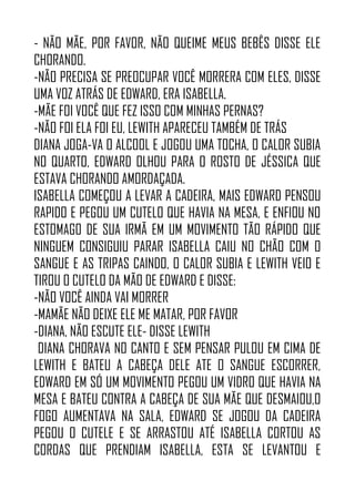 - NÃO MÃE, POR FAVOR, NÃO QUEIME MEUS BEBÊS DISSE ELE
CHORANDO.
-NÃO PRECISA SE PREOCUPAR VOCÊ MORRERA COM ELES, DISSE
UMA VOZ ATRÁS DE EDWARD, ERA ISABELLA.
-MÃE FOI VOCÊ QUE FEZ ISSO COM MINHAS PERNAS?
-NÃO FOI ELA FOI EU, LEWITH APARECEU TAMBÉM DE TRÁS
DIANA JOGA-VA O ALCOOL E JOGOU UMA TOCHA, O CALOR SUBIA
NO QUARTO, EDWARD OLHOU PARA O ROSTO DE JÉSSICA QUE
ESTAVA CHORANDO AMORDAÇADA.
ISABELLA COMEÇOU A LEVAR A CADEIRA, MAIS EDWARD PENSOU
RAPIDO E PEGOU UM CUTELO QUE HAVIA NA MESA, E ENFIOU NO
ESTOMAGO DE SUA IRMÃ EM UM MOVIMENTO TÃO RÁPIDO QUE
NINGUEM CONSIGUIU PARAR ISABELLA CAIU NO CHÃO COM O
SANGUE E AS TRIPAS CAINDO, O CALOR SUBIA E LEWITH VEIO E
TIROU O CUTELO DA MÃO DE EDWARD E DISSE:
-NÃO VOCÊ AINDA VAI MORRER
-MAMÃE NÃO DEIXE ELE ME MATAR, POR FAVOR
-DIANA, NÃO ESCUTE ELE- DISSE LEWITH
DIANA CHORAVA NO CANTO E SEM PENSAR PULOU EM CIMA DE
LEWITH E BATEU A CABEÇA DELE ATE O SANGUE ESCORRER,
EDWARD EM SÓ UM MOVIMENTO PEGOU UM VIDRO QUE HAVIA NA
MESA E BATEU CONTRA A CABEÇA DE SUA MÃE QUE DESMAIOU,O
FOGO AUMENTAVA NA SALA, EDWARD SE JOGOU DA CADEIRA
PEGOU O CUTELE E SE ARRASTOU ATÉ ISABELLA CORTOU AS
CORDAS QUE PRENDIAM ISABELLA, ESTA SE LEVANTOU E
 