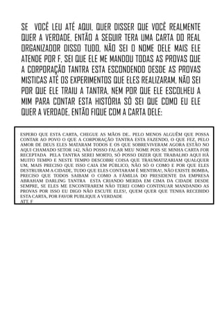 SE VOCÊ LEU ATÉ AQUI, QUER DISSER QUE VOCÊ REALMENTE
QUER A VERDADE, ENTÃO A SEGUIR TERA UMA CARTA DO REAL
ORGANIZADOR DISSO TUDO, NÃO SEI O NOME DELE MAIS ELE
ATENDE POR F, SEI QUE ELE ME MANDOU TODAS AS PROVAS QUE
A CORPORAÇÃO TANTRA ESTA ESCONDENDO DESDE AS PROVAS
MISTICAS ATÉ OS EXPERIMENTOS QUE ELES REALIZARAM, NÃO SEI
POR QUE ELE TRAIU A TANTRA, NEM POR QUE ELE ESCOLHEU A
MIM PARA CONTAR ESTA HISTÓRIA SÓ SEI QUE COMO EU ELE
QUER A VERDADE, ENTÃO FIQUE COM A CARTA DELE:
ESPERO QUE ESTA CARTA, CHEGUE AS MÃOS DE.. PELO MENOS ALGUÊM QUE POSSA
CONTAR AO POVO O QUE A CORPORAÇÃO TANTRA ESTA FAZENDO, O QUE FEZ, PELO
AMOR DE DEUS ELES MATARAM TODOS E OS QUE SOBREVIVERAM AGORA ESTÃO NO
AQUI CHAMADO SETOR 142, NÃO POSSO FALAR MEU NOME POIS SE MINHA CARTA FOR
RECEPTADA PELA TANTRA SEREI MORTO, SÓ POSSO DIZER QUE TRABALHO AQUI HÁ
MUITO TEMPO E NESTE TEMPO DESCOBRI COISA QUE TRAUMATIZARIAM QUALQUER
UM, MAIS PRECISO QUE ISSO CAIA EM PÚBLICO, NÃO SÓ O COMO E POR QUE ELES
DESTRUIRAM A CIDADE, TUDO QUE ELES CONTARAM É MENTIRA!, NÃO EXISTE BOMBA,
PRECISO QUE TODOS SAIBAM O COMO A FÁMILIA DO PRESIDENTE DA EMPRESA
ABRAHAM DARLING TANTRA ESTA CRIANDO MERDA EM CIMA DA CIDADE DESDE
SEMPRE, SE ELES ME ENCONTRAREM NÃO TEREI COMO CONTINUAR MANDANDO AS
PROVAS POR ISSO EU DIGO NÃO ESCUTE ELES!, QUEM QUER QUE TENHA RECEBIDO
ESTA CARTA, POR FAVOR PUBLIQUE A VERDADE
ATT. F
 