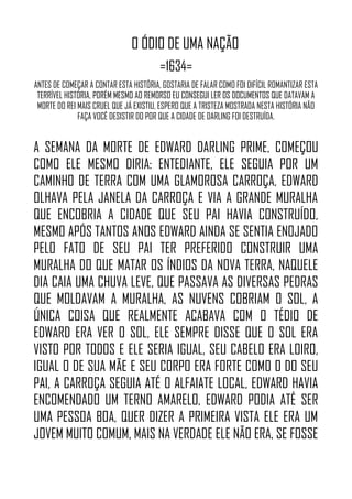 O ÓDIO DE UMA NAÇÃO
=1634=
ANTES DE COMEÇAR A CONTAR ESTA HISTÓRIA, GOSTARIA DE FALAR COMO FOI DIFÍCIL ROMANTIZAR ESTA
TERRÍVEL HISTÓRIA, PORÉM MESMO AO REMORSO EU CONSEGUI LER OS DOCUMENTOS QUE DATAVAM A
MORTE DO REI MAIS CRUEL QUE JÁ EXISTIU, ESPERO QUE A TRISTEZA MOSTRADA NESTA HISTÓRIA NÃO
FAÇA VOCÊ DESISTIR DO POR QUE A CIDADE DE DARLING FOI DESTRUÍDA.
A SEMANA DA MORTE DE EDWARD DARLING PRIME, COMEÇOU
COMO ELE MESMO DIRIA: ENTEDIANTE, ELE SEGUIA POR UM
CAMINHO DE TERRA COM UMA GLAMOROSA CARROÇA, EDWARD
OLHAVA PELA JANELA DA CARROÇA E VIA A GRANDE MURALHA
QUE ENCOBRIA A CIDADE QUE SEU PAI HAVIA CONSTRUÍDO,
MESMO APÓS TANTOS ANOS EDWARD AINDA SE SENTIA ENOJADO
PELO FATO DE SEU PAI TER PREFERIDO CONSTRUIR UMA
MURALHA DO QUE MATAR OS ÍNDIOS DA NOVA TERRA, NAQUELE
DIA CAIA UMA CHUVA LEVE, QUE PASSAVA AS DIVERSAS PEDRAS
QUE MOLDAVAM A MURALHA, AS NUVENS COBRIAM O SOL, A
ÚNICA COISA QUE REALMENTE ACABAVA COM O TÉDIO DE
EDWARD ERA VER O SOL, ELE SEMPRE DISSE QUE O SOL ERA
VISTO POR TODOS E ELE SERIA IGUAL, SEU CABELO ERA LOIRO,
IGUAL O DE SUA MÃE E SEU CORPO ERA FORTE COMO O DO SEU
PAI, A CARROÇA SEGUIA ATÉ O ALFAIATE LOCAL, EDWARD HAVIA
ENCOMENDADO UM TERNO AMARELO, EDWARD PODIA ATÉ SER
UMA PESSOA BOA, QUER DIZER A PRIMEIRA VISTA ELE ERA UM
JOVEM MUITO COMUM, MAIS NA VERDADE ELE NÃO ERA, SE FOSSE
 