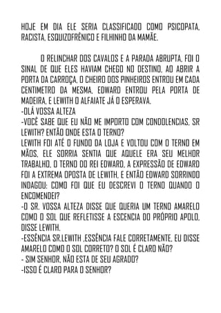 HOJE EM DIA ELE SERIA CLASSIFICADO COMO PSICOPATA,
RACISTA, ESQUIZOFRÊNICO E FILHINHO DA MAMÃE.
O RELINCHAR DOS CAVALOS E A PARADA ABRUPTA, FOI O
SINAL DE QUE ELES HAVIAM CHEGO NO DESTINO, AO ABRIR A
PORTA DA CARROÇA, O CHEIRO DOS PINHEIROS ENTROU EM CADA
CENTIMETRO DA MESMA, EDWARD ENTROU PELA PORTA DE
MADEIRA, E LEWITH O ALFAIATE JÁ O ESPERAVA.
-OLÁ VOSSA ALTEZA
-VOCÊ SABE QUE EU NÃO ME IMPORTO COM CONDOLENCIAS, SR
LEWITH? ENTÃO ONDE ESTA O TERNO?
LEWITH FOI ATÉ O FUNDO DA LOJA E VOLTOU COM O TERNO EM
MÃOS, ELE SORRIA SENTIA QUE AQUELE ERA SEU MELHOR
TRABALHO, O TERNO DO REI EDWARD, A EXPRESSÃO DE EDWARD
FOI A EXTREMA OPOSTA DE LEWITH, E ENTÃO EDWARD SORRINDO
INDAGOU: COMO FOI QUE EU DESCREVI O TERNO QUANDO O
ENCOMENDEI?
-O SR. VOSSA ALTEZA DISSE QUE QUERIA UM TERNO AMARELO
COMO O SOL QUE REFLETISSE A ESCENCIA DO PRÓPRIO APOLO,
DISSE LEWITH.
-ESSÊNCIA SR.LEWITH ,ESSÊNCIA FALE CORRETAMENTE, EU DISSE
AMARELO COMO O SOL CORRETO? O SOL É CLARO NÃO?
- SIM SENHOR, NÃO ESTA DE SEU AGRADO?
-ISSO É CLARO PARA O SENHOR?
 
