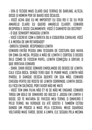 - ERA O TECIDO MAIS CLARO DAS TERRAS DE DARLING, ALTEZA,
DISSE O HOMEM POR DE BAIXO DOS ÓCULOS.
- VOCÊ ACHA QUE EU ME IMPORTO? EU SOU REI E SE EU PEDI
AMARELO CLARO EU QUERO AMARELO CLARO!!, EDWARD
RESPIROU E DISSE CALMAMENTE: VOCÊ É CANHOTO OU DESTRO?
- O QUE SENHOR? INDAGOU LEWITH
- VOCÊ ESCREVE COM A DIREITA OU A ESQUERDA CARALHO, VOCÊ
É A MERDA DE UM RETARDADO?
-DIREITA SENHOR, RESPONDEU LEWITH
EDWARD ENTÃO PEGOU UMA TESOURA DE COSTURA QUE HAVIA
EM CIMA DA MESA, PEGOU A MÃO DE LEWITH E CORTOU 3 DEDOS
DELE COMO SE FOSSEM PAPEL, LEWITH COMEÇOU A GRITAR, O
QUE IRRITAVA EDWARD
- SHIIII, SHIIII DISSE EDWARD ENROLANDO OS DEDOS DE LEWITH,
CALE ESSA BOCA, SENÃO TEREI QUE TE PUNIR MAIS, LEWITH NÃO
PAROU, O SANGUE DESCIA QUENTE EM SUA MÃO, EDWARD
CHEGOU PERTO DO ROSTO DE LEWITH SORRINDO, LEWITH DISSE:
EU FICO EM SILÊNCIO, POR FAVOR NÃO ME MATE
- VOCÊ TEM UMA FILHA NÃO É? 16 SE NÃO ME ENGANO, EDWARD
TIROU UM BOLO DE DINHEIRO DO BOLSO E JOGOU EM LEWITH E
DISSE: SÓ TE MATARIA SE TIVESSE MEU TERNO, O DINHEIRO É
PELO TERNO, NA VERDADE EU ATÉ GOSTEI E TAMBÉM ESTOU
DANDO UM POUCO A MAIS PELA ESCRAVA, MEUS GUARDAS
VOLTARÃO MAIS TARDE, DEIXE A LIMPA, ELE SEGUIU PELA MESMA
 