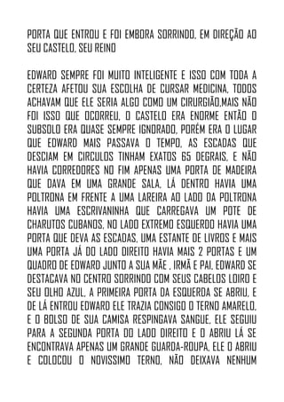 PORTA QUE ENTROU E FOI EMBORA SORRINDO, EM DIREÇÃO AO
SEU CASTELO, SEU REINO
EDWARD SEMPRE FOI MUITO INTELIGENTE E ISSO COM TODA A
CERTEZA AFETOU SUA ESCOLHA DE CURSAR MEDICINA, TODOS
ACHAVAM QUE ELE SERIA ALGO COMO UM CIRURGIÃO,MAIS NÃO
FOI ISSO QUE OCORREU, O CASTELO ERA ENORME ENTÃO O
SUBSOLO ERA QUASE SEMPRE IGNORADO, PORÉM ERA O LUGAR
QUE EDWARD MAIS PASSAVA O TEMPO, AS ESCADAS QUE
DESCIAM EM CIRCULOS TINHAM EXATOS 65 DEGRAIS, E NÃO
HAVIA CORREDORES NO FIM APENAS UMA PORTA DE MADEIRA
QUE DAVA EM UMA GRANDE SALA, LÁ DENTRO HAVIA UMA
POLTRONA EM FRENTE A UMA LAREIRA AO LADO DA POLTRONA
HAVIA UMA ESCRIVANINHA QUE CARREGAVA UM POTE DE
CHARUTOS CUBANOS, NO LADO EXTREMO ESQUERDO HAVIA UMA
PORTA QUE DEVA AS ESCADAS, UMA ESTANTE DE LIVROS E MAIS
UMA PORTA JÁ DO LADO DIREITO HAVIA MAIS 2 PORTAS E UM
QUADRO DE EDWARD JUNTO A SUA MÃE , IRMÃ E PAI, EDWARD SE
DESTACAVA NO CENTRO SORRINDO COM SEUS CABELOS LOIRO E
SEU OLHO AZUL, A PRIMEIRA PORTA DA ESQUERDA SE ABRIU, E
DE LÁ ENTROU EDWARD ELE TRAZIA CONSIGO O TERNO AMARELO,
E O BOLSO DE SUA CAMISA RESPINGAVA SANGUE, ELE SEGUIU
PARA A SEGUNDA PORTA DO LADO DIREITO E O ABRIU LÁ SE
ENCONTRAVA APENAS UM GRANDE GUARDA-ROUPA, ELE O ABRIU
E COLOCOU O NOVISSIMO TERNO, NÃO DEIXAVA NENHUM
 