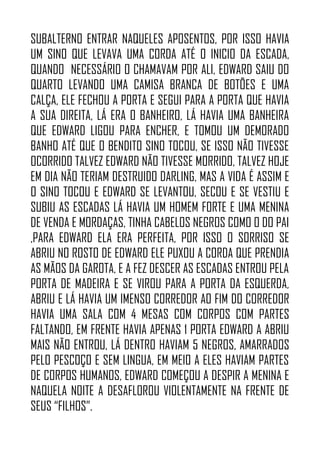 SUBALTERNO ENTRAR NAQUELES APOSENTOS, POR ISSO HAVIA
UM SINO QUE LEVAVA UMA CORDA ATÉ O INICIO DA ESCADA,
QUANDO NECESSÁRIO O CHAMAVAM POR ALI, EDWARD SAIU DO
QUARTO LEVANDO UMA CAMISA BRANCA DE BOTÕES E UMA
CALÇA, ELE FECHOU A PORTA E SEGUI PARA A PORTA QUE HAVIA
A SUA DIREITA, LÁ ERA O BANHEIRO, LÁ HAVIA UMA BANHEIRA
QUE EDWARD LIGOU PARA ENCHER, E TOMOU UM DEMORADO
BANHO ATÉ QUE O BENDITO SINO TOCOU, SE ISSO NÃO TIVESSE
OCORRIDO TALVEZ EDWARD NÃO TIVESSE MORRIDO, TALVEZ HOJE
EM DIA NÃO TERIAM DESTRUIDO DARLING, MAS A VIDA É ASSIM E
O SINO TOCOU E EDWARD SE LEVANTOU, SECOU E SE VESTIU E
SUBIU AS ESCADAS LÁ HAVIA UM HOMEM FORTE E UMA MENINA
DE VENDA E MORDAÇAS, TINHA CABELOS NEGROS COMO O DO PAI
,PARA EDWARD ELA ERA PERFEITA, POR ISSO O SORRISO SE
ABRIU NO ROSTO DE EDWARD ELE PUXOU A CORDA QUE PRENDIA
AS MÃOS DA GAROTA, E A FEZ DESCER AS ESCADAS ENTROU PELA
PORTA DE MADEIRA E SE VIROU PARA A PORTA DA ESQUERDA,
ABRIU E LÁ HAVIA UM IMENSO CORREDOR AO FIM DO CORREDOR
HAVIA UMA SALA COM 4 MESAS COM CORPOS COM PARTES
FALTANDO, EM FRENTE HAVIA APENAS 1 PORTA EDWARD A ABRIU
MAIS NÃO ENTROU, LÁ DENTRO HAVIAM 5 NEGROS, AMARRADOS
PELO PESCOÇO E SEM LINGUA, EM MEIO A ELES HAVIAM PARTES
DE CORPOS HUMANOS, EDWARD COMEÇOU A DESPIR A MENINA E
NAQUELA NOITE A DESAFLOROU VIOLENTAMENTE NA FRENTE DE
SEUS “FILHOS”.
 